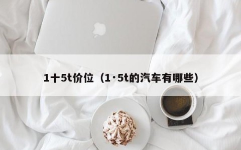 1十5t价位（1·5t的汽车有哪些）
