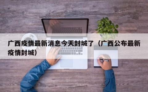 广西疫情最新消息今天封城了（广西公布最新疫情封城）