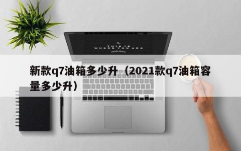 新款q7油箱多少升（2021款q7油箱容量多少升）