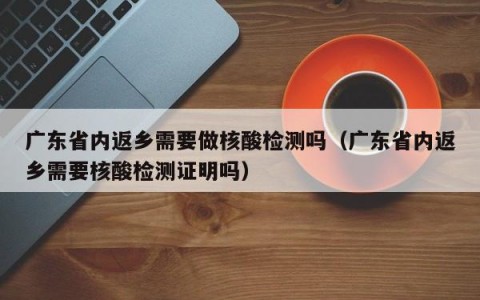 广东省内返乡需要做核酸检测吗（广东省内返乡需要核酸检测证明吗）