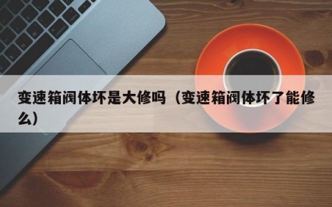 变速箱阀体坏是大修吗（变速箱阀体坏了能修么）