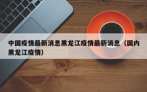中国疫情最新消息黑龙江疫情最新消息（国内黑龙江疫情）