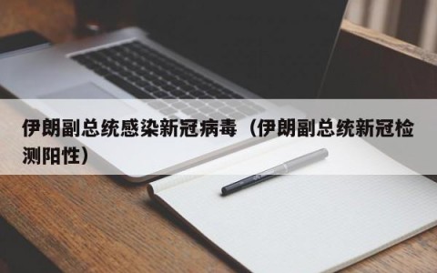 伊朗副总统感染新冠病毒（伊朗副总统新冠检测阳性）