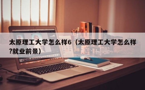 太原理工大学怎么样6（太原理工大学怎么样?就业前景）