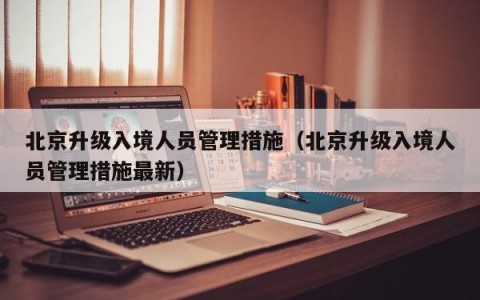 北京升级入境人员管理措施（北京升级入境人员管理措施最新）